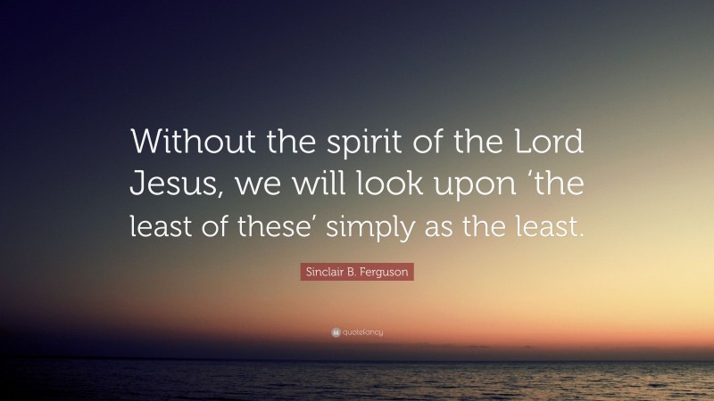 Sinclair B. Ferguson Quote: “Without the spirit of the Lord Jesus, we will look upon ‘the least of these’ simply as the least.”