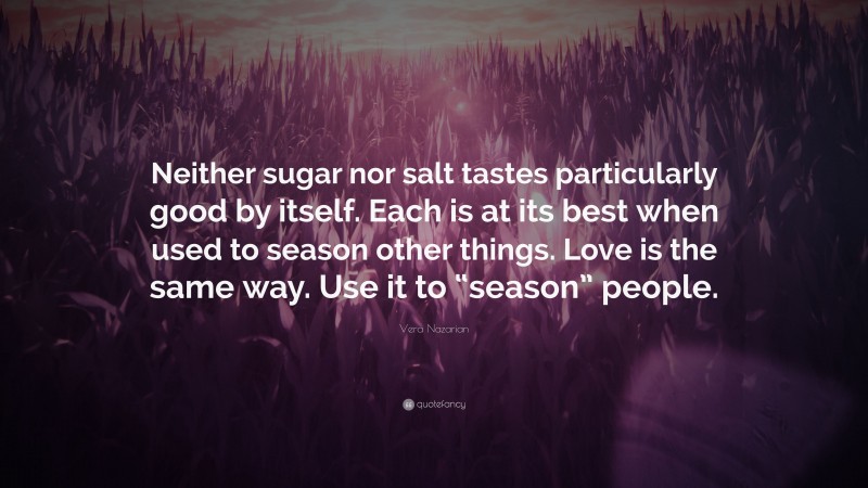Vera Nazarian Quote: “Neither sugar nor salt tastes particularly good by itself. Each is at its best when used to season other things. Love is the same way. Use it to “season” people.”