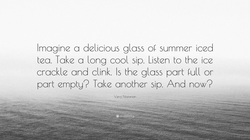 Vera Nazarian Quote: “Imagine a delicious glass of summer iced tea. Take a long cool sip. Listen to the ice crackle and clink. Is the glass part full or part empty? Take another sip. And now?”