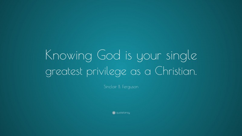 Sinclair B. Ferguson Quote: “Knowing God is your single greatest privilege as a Christian.”