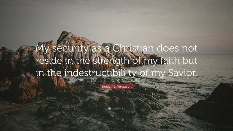 Sinclair B. Ferguson Quote: “My security as a Christian does not reside in the strength of my faith but in the indestructibili ty of my Savior.”