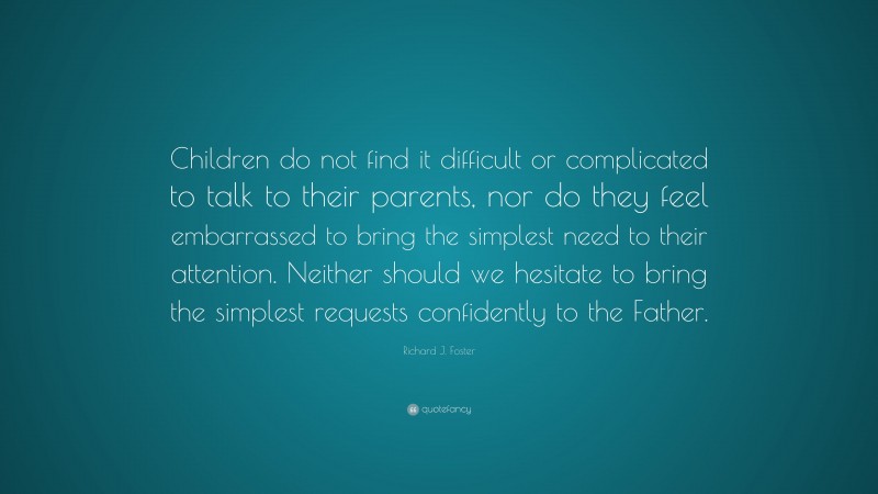 Richard J. Foster Quote: “Children do not find it difficult or complicated to talk to their parents, nor do they feel embarrassed to bring the simplest need to their attention. Neither should we hesitate to bring the simplest requests confidently to the Father.”