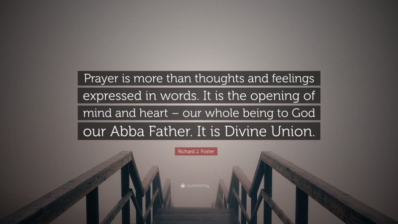 Richard J. Foster Quote: “Prayer is more than thoughts and feelings expressed in words. It is the opening of mind and heart – our whole being to God our Abba Father. It is Divine Union.”