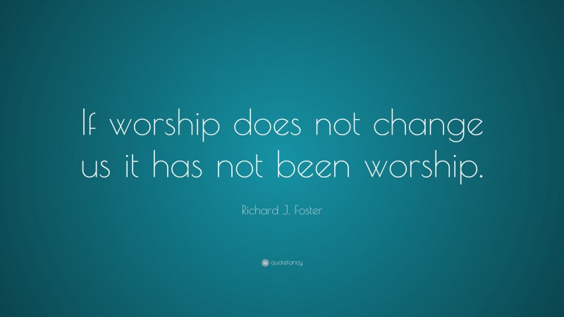 Richard J. Foster Quote: “If worship does not change us it has not been worship.”