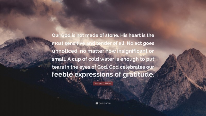 Richard J. Foster Quote: “Our God is not made of stone. His heart is the most sensitive and tender of all. No act goes unnoticed, no matter how insignificant or small. A cup of cold water is enough to put tears in the eyes of God. God celebrates our feeble expressions of gratitude.”