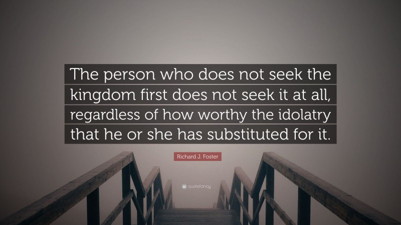 Richard J. Foster Quote: “The person who does not seek the kingdom first does not seek it at all, regardless of how worthy the idolatry that he or she has substituted for it.”