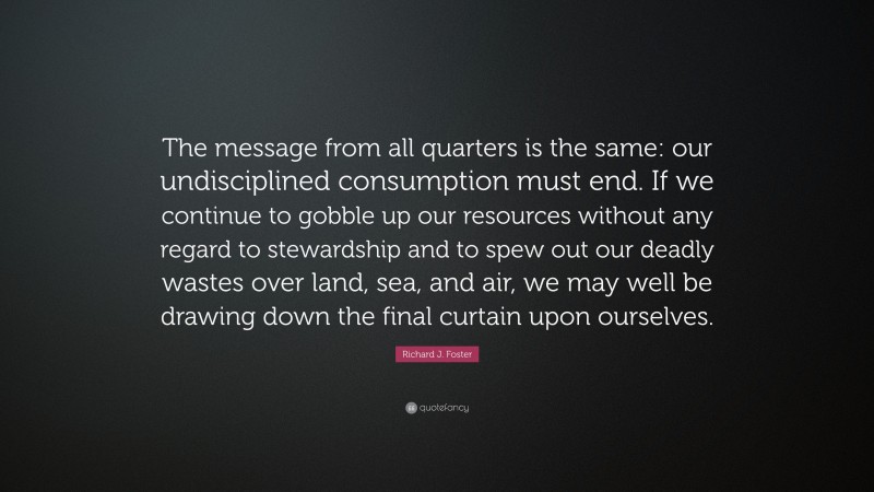 Richard J. Foster Quote: “The message from all quarters is the same: our undisciplined consumption must end. If we continue to gobble up our resources without any regard to stewardship and to spew out our deadly wastes over land, sea, and air, we may well be drawing down the final curtain upon ourselves.”