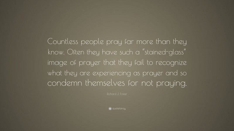 Richard J. Foster Quote: “Countless people pray far more than they know. Often they have such a “stained-glass” image of prayer that they fail to recognize what they are experiencing as prayer and so condemn themselves for not praying.”