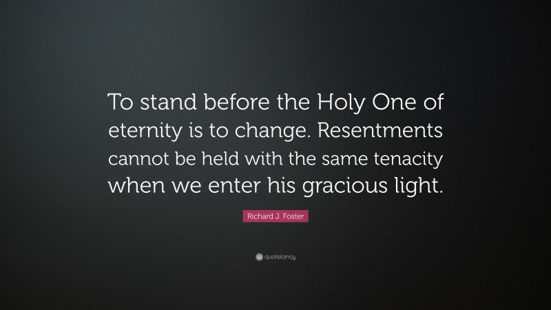 Richard J. Foster Quote: “To stand before the Holy One of eternity is to change. Resentments cannot be held with the same tenacity when we enter his gracious light.”