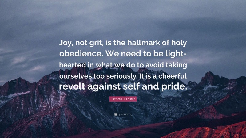 Richard J. Foster Quote: “Joy, not grit, is the hallmark of holy obedience. We need to be light-hearted in what we do to avoid taking ourselves too seriously. It is a cheerful revolt against self and pride.”