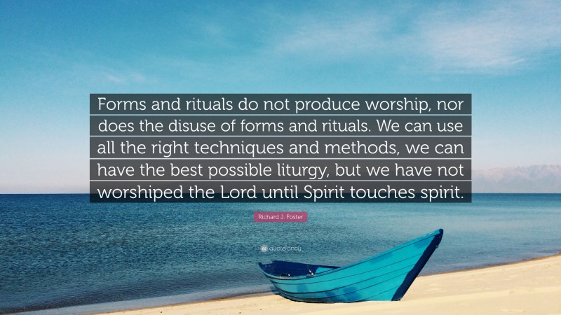 Richard J. Foster Quote: “Forms and rituals do not produce worship, nor does the disuse of forms and rituals. We can use all the right techniques and methods, we can have the best possible liturgy, but we have not worshiped the Lord until Spirit touches spirit.”