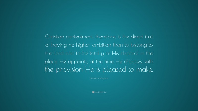Sinclair B. Ferguson Quote: “Christian contentment, therefore, is the direct fruit of having no higher ambition than to belong to the Lord and to be totally at His disposal in the place He appoints, at the time He chooses, with the provision He is pleased to make.”