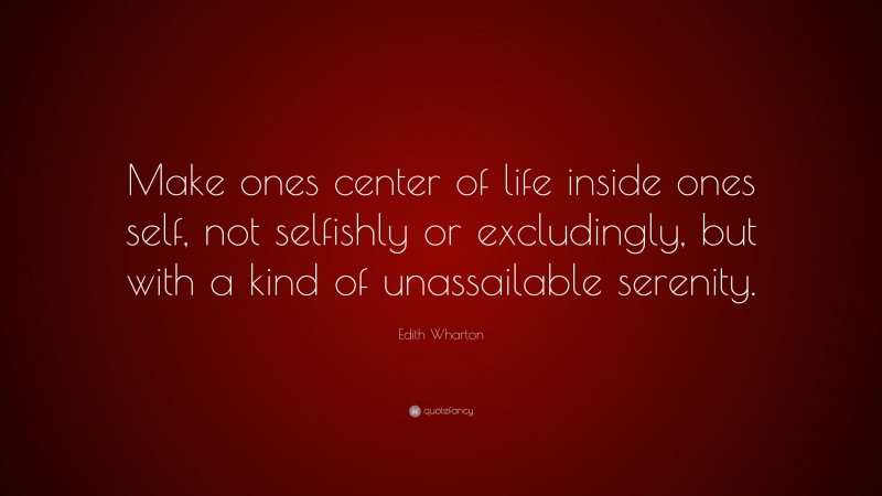 Edith Wharton Quote: “Make ones center of life inside ones self, not selfishly or excludingly, but with a kind of unassailable serenity.”