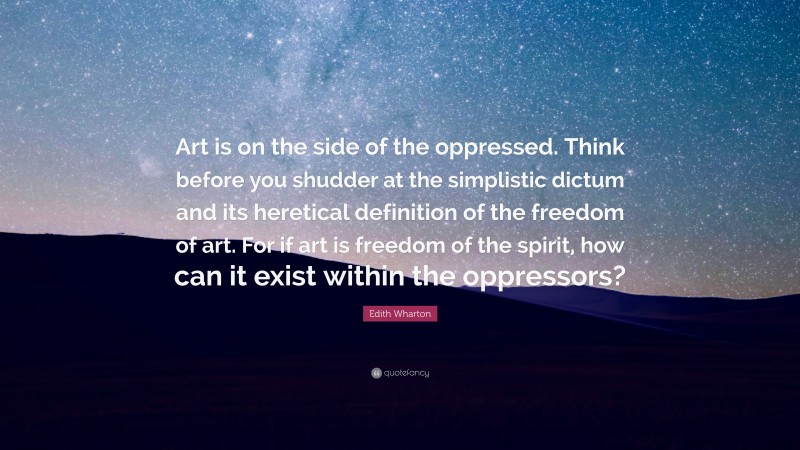 Edith Wharton Quote: “Art is on the side of the oppressed. Think before you shudder at the simplistic dictum and its heretical definition of the freedom of art. For if art is freedom of the spirit, how can it exist within the oppressors?”