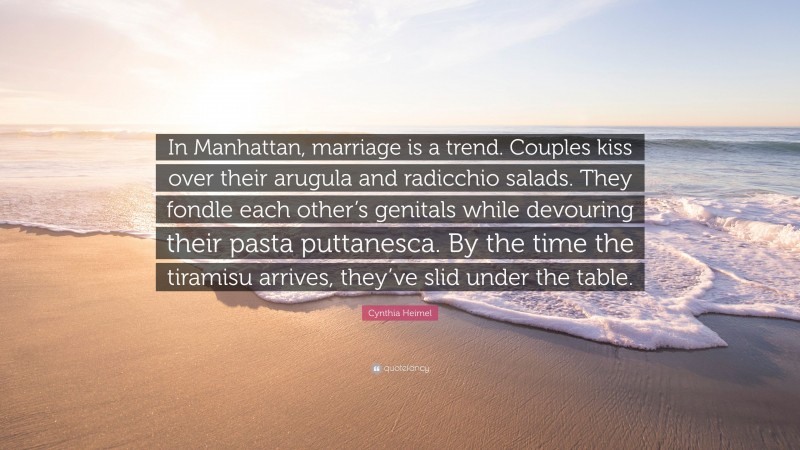 Cynthia Heimel Quote: “In Manhattan, marriage is a trend. Couples kiss over their arugula and radicchio salads. They fondle each other’s genitals while devouring their pasta puttanesca. By the time the tiramisu arrives, they’ve slid under the table.”