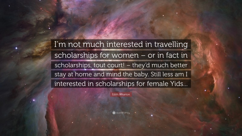 Edith Wharton Quote: “I’m not much interested in travelling scholarships for women – or in fact in scholarships, tout court! – they’d much better stay at home and mind the baby. Still less am I interested in scholarships for female Yids...”