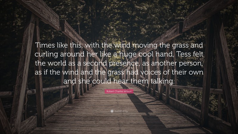 Robert Charles Wilson Quote: “Times like this, with the wind moving the grass and curling around her like a huge cool hand, Tess felt the world as a second presence, as another person, as if the wind and the grass had voices of their own and she could hear them talking.”