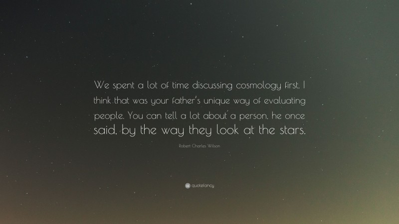 Robert Charles Wilson Quote: “We spent a lot of time discussing cosmology first. I think that was your father’s unique way of evaluating people. You can tell a lot about a person, he once said, by the way they look at the stars.”