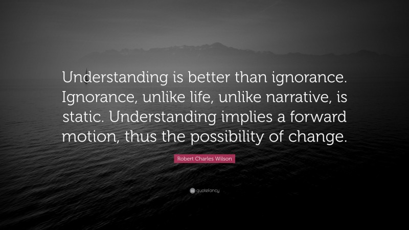 Robert Charles Wilson Quote: “Understanding is better than ignorance. Ignorance, unlike life, unlike narrative, is static. Understanding implies a forward motion, thus the possibility of change.”