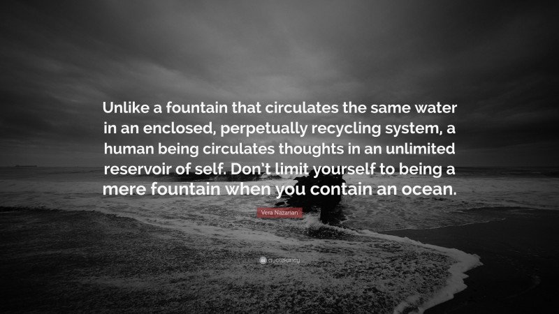 Vera Nazarian Quote: “Unlike a fountain that circulates the same water in an enclosed, perpetually recycling system, a human being circulates thoughts in an unlimited reservoir of self. Don’t limit yourself to being a mere fountain when you contain an ocean.”