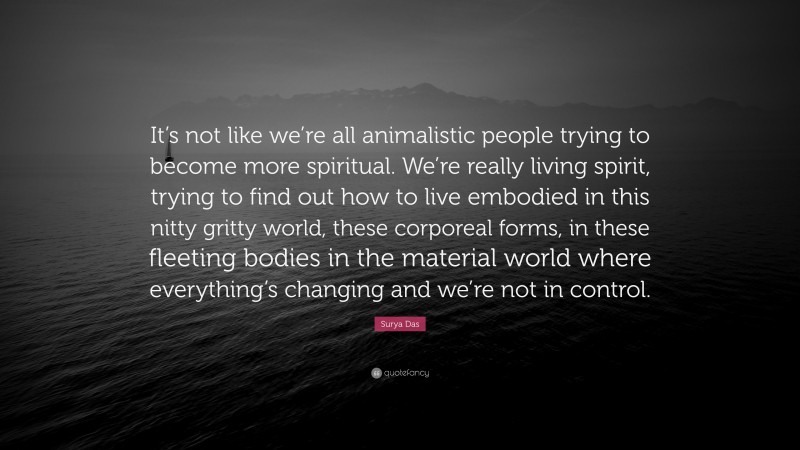 Surya Das Quote: “It’s not like we’re all animalistic people trying to become more spiritual. We’re really living spirit, trying to find out how to live embodied in this nitty gritty world, these corporeal forms, in these fleeting bodies in the material world where everything’s changing and we’re not in control.”