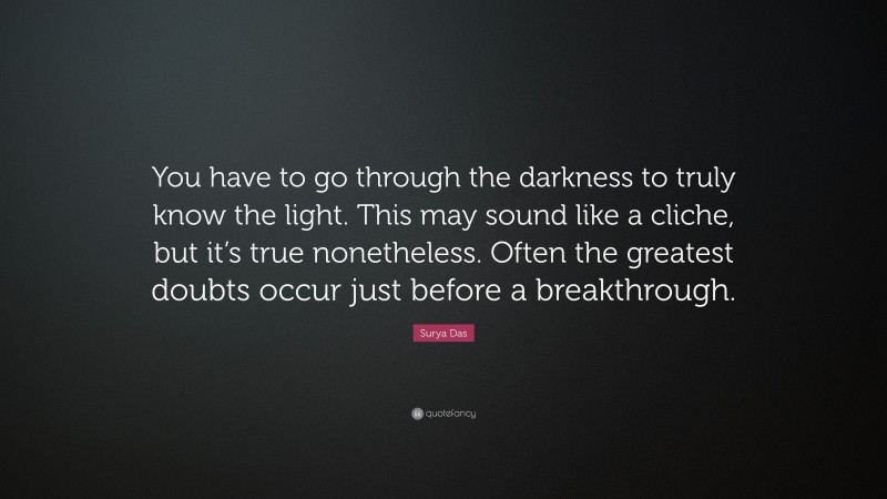Surya Das Quote: “You have to go through the darkness to truly know the light. This may sound like a cliche, but it’s true nonetheless. Often the greatest doubts occur just before a breakthrough.”