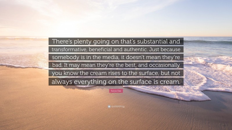 Surya Das Quote: “There’s plenty going on that’s substantial and transformative, beneficial and authentic. Just because somebody is in the media, it doesn’t mean they’re bad. It may mean they’re the best, and occasionally you know the cream rises to the surface, but not always everything on the surface is cream.”