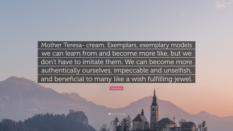 Surya Das Quote: “Mother Teresa- cream. Exemplars, exemplary models we can learn from and become more like, but we don’t have to imitate them. We can become more authentically ourselves, impeccable and unselfish, and beneficial to many like a wish fulfilling jewel.”