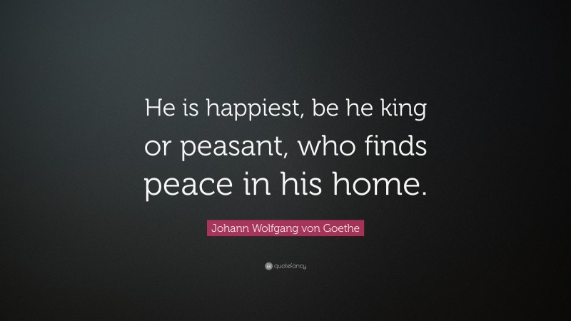 Johann Wolfgang von Goethe Quote: “He is happiest, be he king or peasant, who finds peace in his home.”