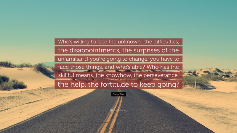 Surya Das Quote: “Who’s willing to face the unknown- the difficulties, the disappointments, the surprises of the unfamiliar. If you’re going to change, you have to face those things, and who’s able? Who has the skillful means, the knowhow, the perseverance, the help, the fortitude to keep going?”