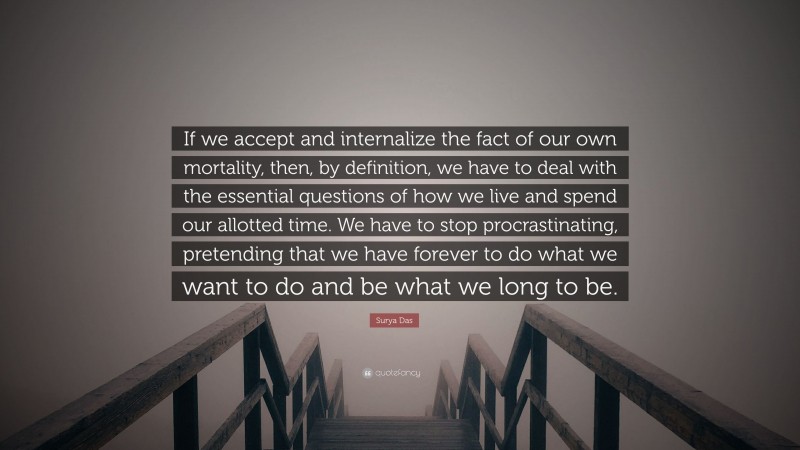 Surya Das Quote: “If we accept and internalize the fact of our own mortality, then, by definition, we have to deal with the essential questions of how we live and spend our allotted time. We have to stop procrastinating, pretending that we have forever to do what we want to do and be what we long to be.”