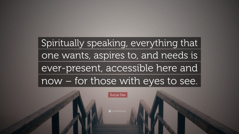 Surya Das Quote: “Spiritually speaking, everything that one wants, aspires to, and needs is ever-present, accessible here and now – for those with eyes to see.”