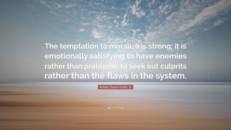 William Sloane Coffin, Jr. Quote: “The temptation to moralize is strong; it is emotionally satisfying to have enemies rather than problems, to seek out culprits rather than the flaws in the system.”