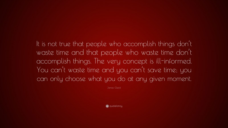 James Gleick Quote: “It is not true that people who accomplish things don’t waste time and that people who waste time don’t accomplish things. The very concept is ill-informed. You can’t waste time and you can’t save time; you can only choose what you do at any given moment.”