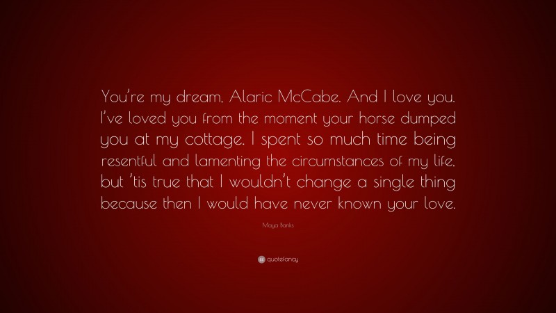 Maya Banks Quote: “You’re my dream, Alaric McCabe. And I love you. I’ve loved you from the moment your horse dumped you at my cottage. I spent so much time being resentful and lamenting the circumstances of my life, but ’tis true that I wouldn’t change a single thing because then I would have never known your love.”