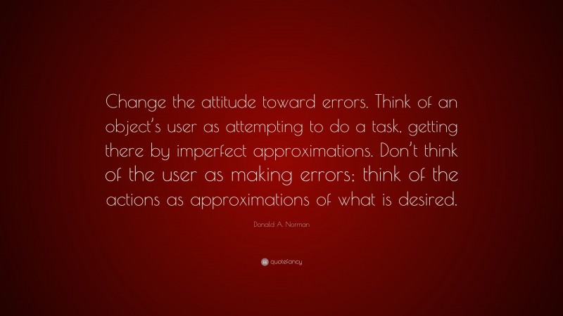 Donald A. Norman Quote: “Change the attitude toward errors. Think of an object’s user as attempting to do a task, getting there by imperfect approximations. Don’t think of the user as making errors; think of the actions as approximations of what is desired.”
