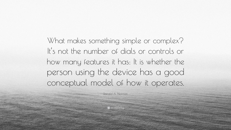 Donald A. Norman Quote: “What makes something simple or complex? It’s not the number of dials or controls or how many features it has: It is whether the person using the device has a good conceptual model of how it operates.”