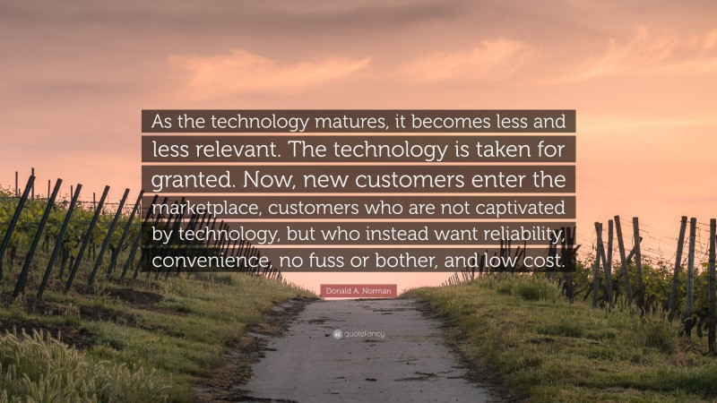 Donald A. Norman Quote: “As the technology matures, it becomes less and less relevant. The technology is taken for granted. Now, new customers enter the marketplace, customers who are not captivated by technology, but who instead want reliability, convenience, no fuss or bother, and low cost.”