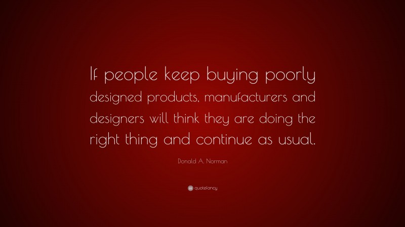 Donald A. Norman Quote: “If people keep buying poorly designed products, manufacturers and designers will think they are doing the right thing and continue as usual.”