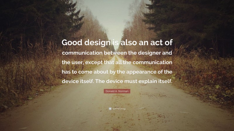 Donald A. Norman Quote: “Good design is also an act of communication between the designer and the user, except that all the communication has to come about by the appearance of the device itself. The device must explain itself.”