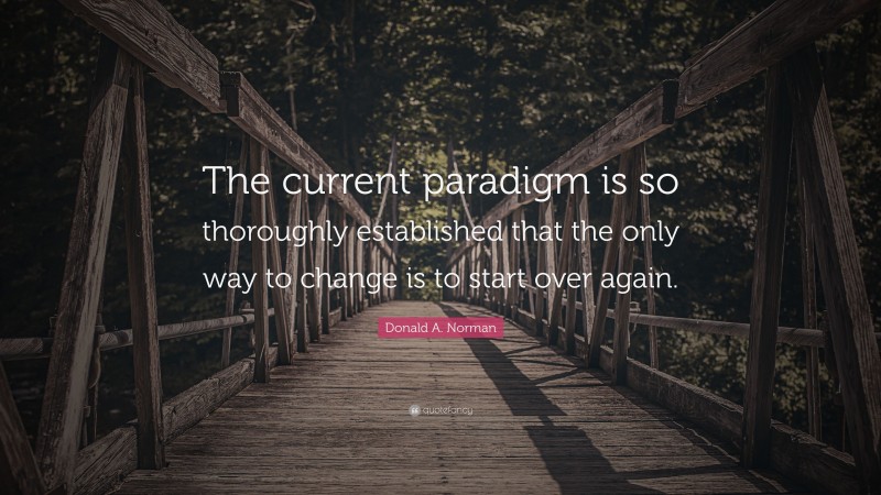 Donald A. Norman Quote: “The current paradigm is so thoroughly established that the only way to change is to start over again.”