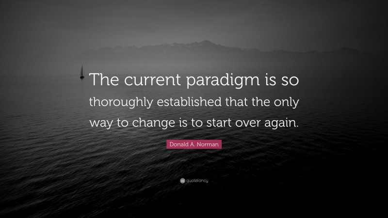 Donald A. Norman Quote: “The current paradigm is so thoroughly established that the only way to change is to start over again.”
