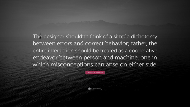 Donald A. Norman Quote: “The designer shouldn’t think of a simple dichotomy between errors and correct behavior; rather, the entire interaction should be treated as a cooperative endeavor between person and machine, one in which misconceptions can arise on either side.”