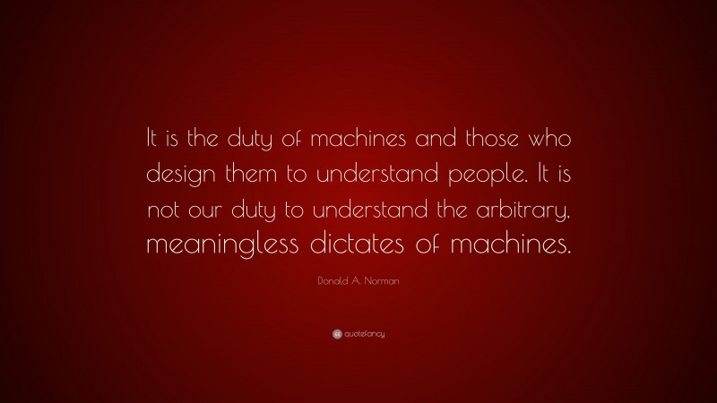 Donald A. Norman Quote: “It is the duty of machines and those who design them to understand people. It is not our duty to understand the arbitrary, meaningless dictates of machines.”