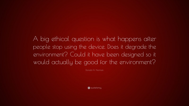 Donald A. Norman Quote: “A big ethical question is what happens after people stop using the device. Does it degrade the environment? Could it have been designed so it would actually be good for the environment?”