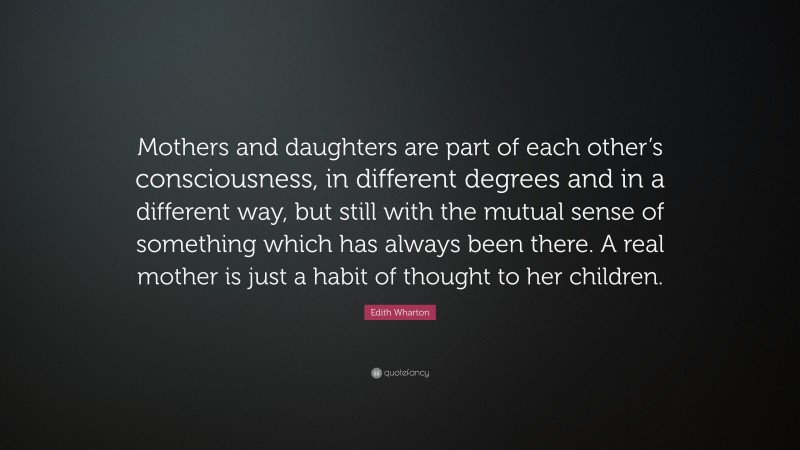 Edith Wharton Quote: “Mothers and daughters are part of each other’s consciousness, in different degrees and in a different way, but still with the mutual sense of something which has always been there. A real mother is just a habit of thought to her children.”