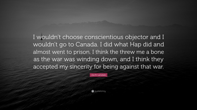 Joe R. Lansdale Quote: “I wouldn’t choose conscientious objector and I wouldn’t go to Canada. I did what Hap did and almost went to prison. I think the threw me a bone as the war was winding down, and I think they accepted my sincerity for being against that war.”