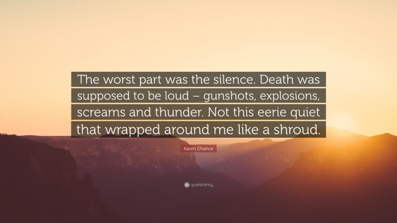 Karen Chance Quote: “The worst part was the silence. Death was supposed to be loud – gunshots, explosions, screams and thunder. Not this eerie quiet that wrapped around me like a shroud.”