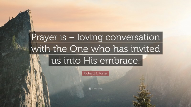 Richard J. Foster Quote: “Prayer is – loving conversation with the One who has invited us into His embrace.”