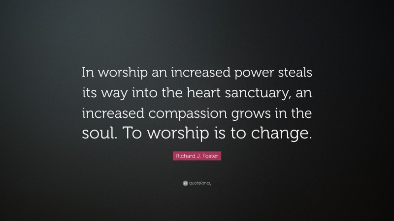 Richard J. Foster Quote: “In worship an increased power steals its way into the heart sanctuary, an increased compassion grows in the soul. To worship is to change.”